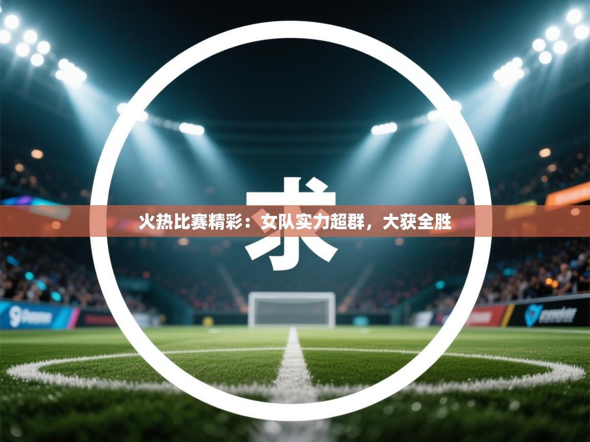火热比赛精彩：女队实力超群，大获全胜  第1张