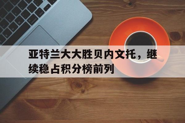 关于亚特兰大大胜贝内文托，继续稳占积分榜前列的信息
